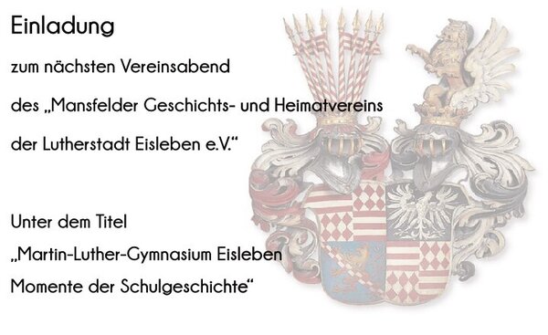 &Uuml;berwiegend Text auf hellem Hintergrund. Links steht der Text, rechts ist dezent ein historisches Wappen (Mansfelder Grafen) als Hintergrundgrafik eingeblendet. 
Folgender Text: Einladung zum n&auml;chsten Vereinsabend des "Mansfelder Geschichts-und Heimatverein der Lutherstadt Eisleben e. V." . Darunter folgt der Hinweis auf den Titel der Veranstaltung: "Martin-Luther-Gymnasium Eisleben - Momente der Schulgeschichte"