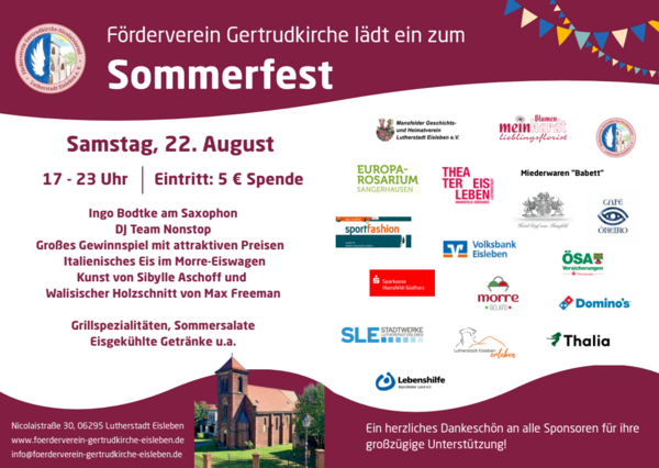 Das Bild ein Plakat f&uuml;r das Sommerfest des F&ouml;rdervereins Gertrudkirche. 
Farben: Das Design ist in Abschnitte aus Dunkelrot, Wei&szlig;
Logos: Im rechten Bereich sind zahlreiche Logos von Sponsoren und Unterst&uuml;tzern abgebildet (darunter Thalia, Domino's, Volksbank Eisleben, Sparkasse Mansfeld-S&uuml;dharz, Stadtwerke SLE und die Lebenshilfe).Dank: Ein Textabschnitt am linken Rand bedankt sich herzlich bei allen Sponsoren f&uuml;r die gro&szlig;z&uuml;gige Unterst&uuml;tzung.
Datum: Samstag, 22. August.
Uhrzeit: 17 - 23 Uhr.
Eintritt: 5 &euro; Spende.
