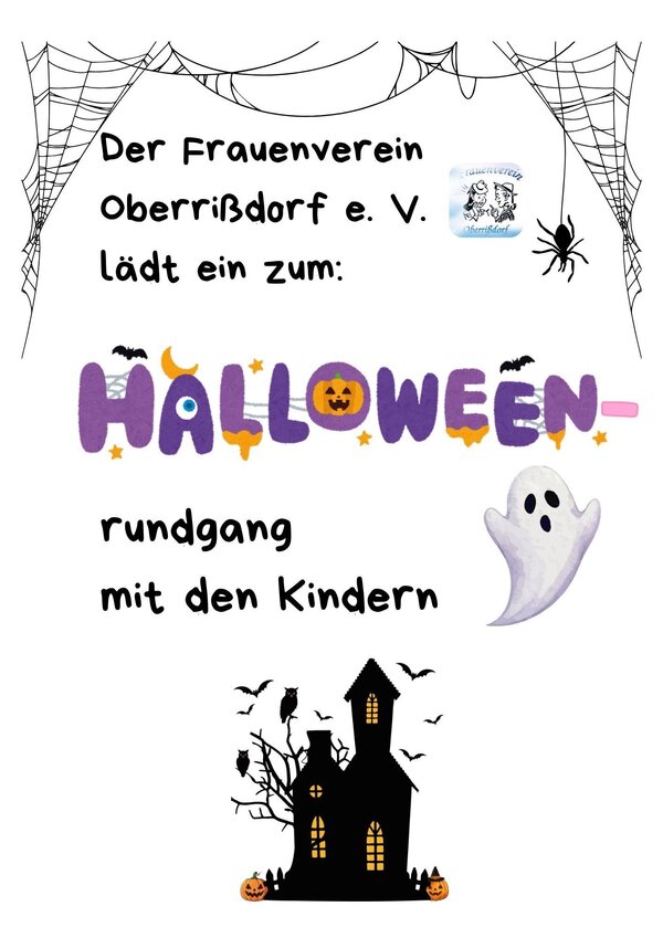 Bild vergr&ouml;&szlig;ern: Das Bild zeigt ein Plakat einer Halloween-Veranstaltung einl&auml;dt.
Es einen wei&szlig;en Hintergrund und ist mit verschiedenen Halloween-Motiven 
gestaltet.In den oberen Ecken h&auml;ngen gezeichnete Spinnennetze. 
Auf der rechten Seite krabbelt eine schwarze Spinne nach unten.
Im oberen Drittel steht in einer serifenlosen Schrift: &raquo;Der Frauenverein Oberri&szlig;dorf e. V. l&auml;dt ein zum:&laquo;. 
Darunter folgt das Wort &raquo;HALLOWEEN&laquo; in gro&szlig;en, bunten und verzierten Buchstaben (Lila, Orange, Gelb) 
mit kleinen Flederm&auml;usen und Sternen. 
Darunter steht &raquo;rundgang mit den Kindern&laquo;.
Rechts neben dem oberen Text befindet sich ein kleines, rundes Logo des Frauenvereins Oberri&szlig;dorf.
Auf der rechten Seite schwebt ein kleiner, freundlicher Geist.
Im unteren Bereich ist die schwarze Silhouette eines klassischen Spukhauses mit Fenstern zu sehen, 
umgeben von kahlen B&auml;umen, Eulen und geschnitzten K&uuml;rbissen.